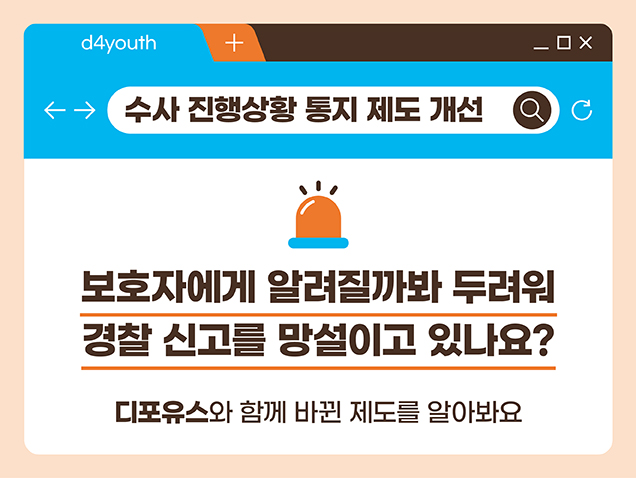 수사 진행상황 통지 제도 개선. 디포유스와 함께 바뀐 제도를 알아봐요. 보호자에게 알려질까봐 두려워 경찰 신고를 망설이고 있나요? 디포유스와 함께 바뀐 제도를 알아봐요.